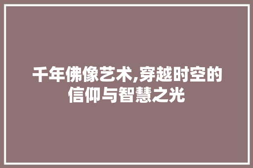 千年佛像艺术,穿越时空的信仰与智慧之光