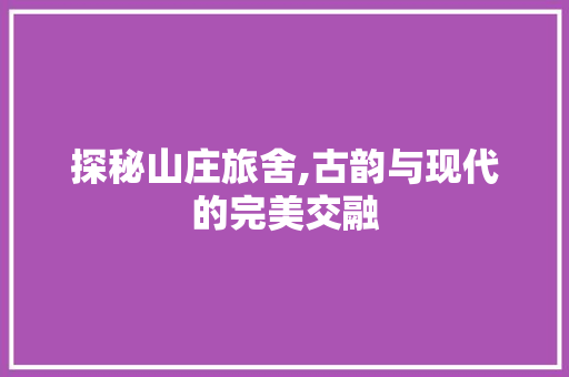 探秘山庄旅舍,古韵与现代的完美交融