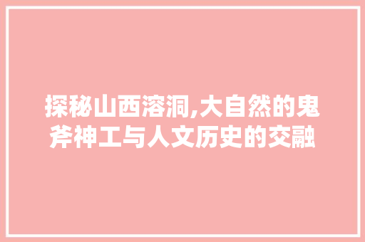 探秘山西溶洞,大自然的鬼斧神工与人文历史的交融