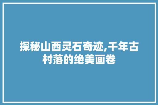 探秘山西灵石奇迹,千年古村落的绝美画卷