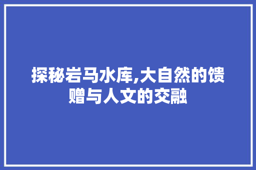 探秘岩马水库,大自然的馈赠与人文的交融