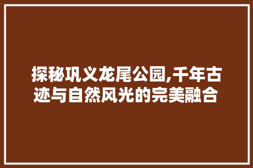 探秘巩义龙尾公园,千年古迹与自然风光的完美融合