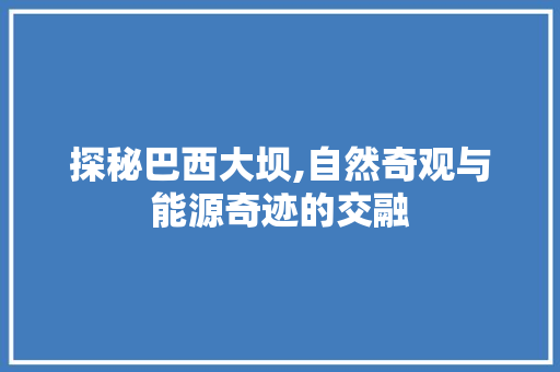 探秘巴西大坝,自然奇观与能源奇迹的交融