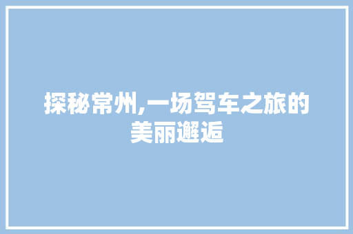 探秘常州,一场驾车之旅的美丽邂逅