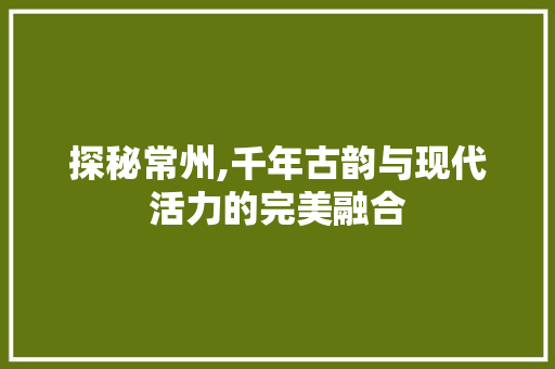 探秘常州,千年古韵与现代活力的完美融合