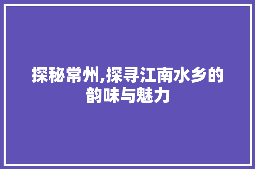 探秘常州,探寻江南水乡的韵味与魅力