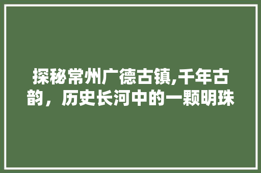 探秘常州广德古镇,千年古韵，历史长河中的一颗明珠