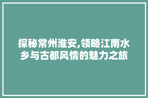 探秘常州淮安,领略江南水乡与古都风情的魅力之旅