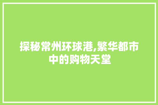 探秘常州环球港,繁华都市中的购物天堂