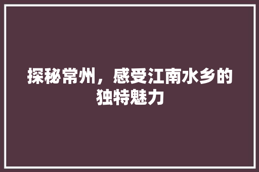 探秘常州，感受江南水乡的独特魅力