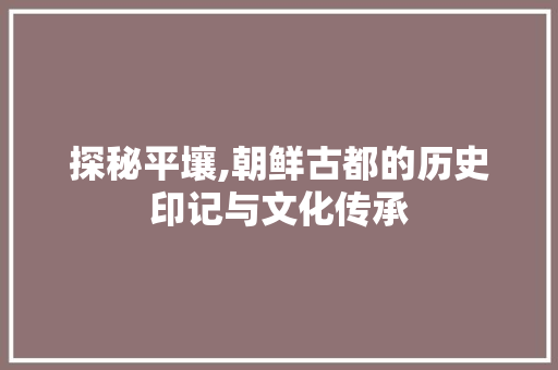 探秘平壤,朝鲜古都的历史印记与文化传承