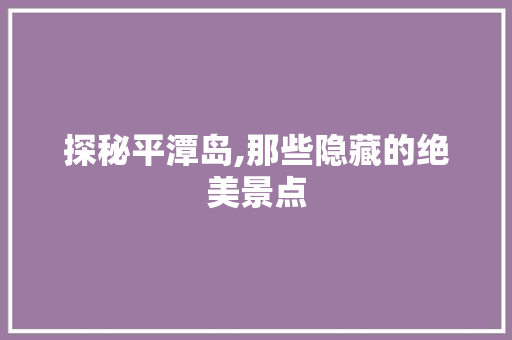 探秘平潭岛,那些隐藏的绝美景点