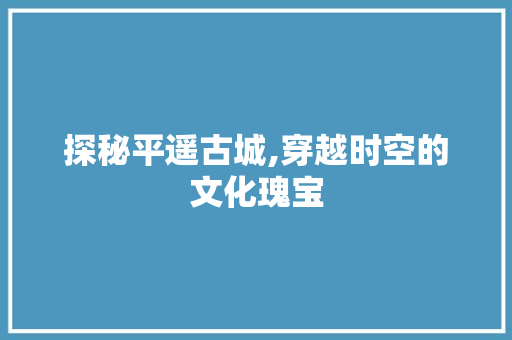 探秘平遥古城,穿越时空的文化瑰宝