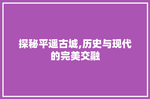 探秘平遥古城,历史与现代的完美交融