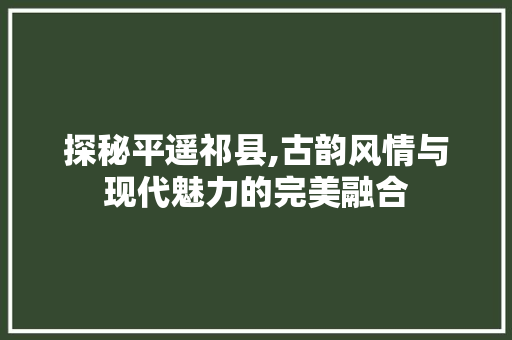 探秘平遥祁县,古韵风情与现代魅力的完美融合