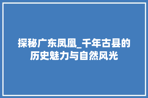 探秘广东凤凰_千年古县的历史魅力与自然风光