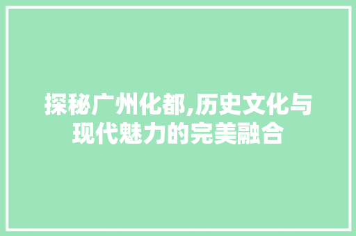 探秘广州化都,历史文化与现代魅力的完美融合  第1张