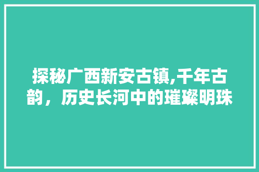 探秘广西新安古镇,千年古韵，历史长河中的璀璨明珠  第1张