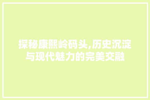 探秘康熙岭码头,历史沉淀与现代魅力的完美交融