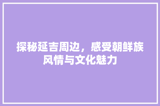 探秘延吉周边，感受朝鲜族风情与文化魅力