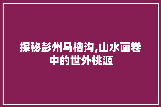 探秘彭州马槽沟,山水画卷中的世外桃源