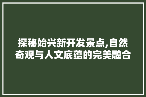 探秘始兴新开发景点,自然奇观与人文底蕴的完美融合