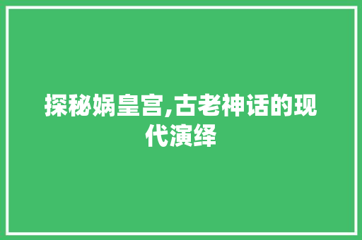 探秘娲皇宫,古老神话的现代演绎