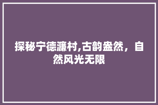 探秘宁德濂村,古韵盎然，自然风光无限