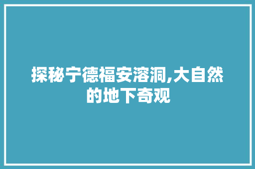 探秘宁德福安溶洞,大自然的地下奇观  第1张