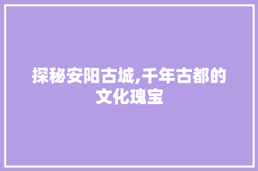 探秘安阳古城,千年古都的文化瑰宝