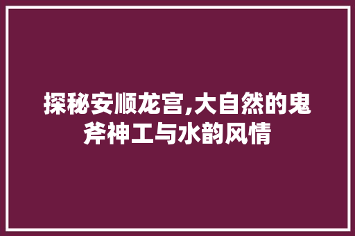 探秘安顺龙宫,大自然的鬼斧神工与水韵风情