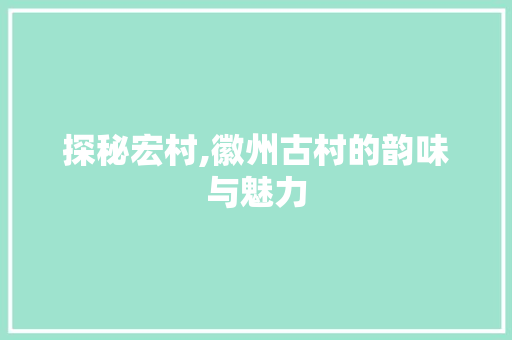 探秘宏村,徽州古村的韵味与魅力