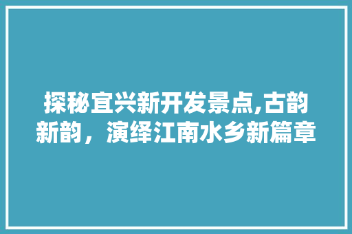 探秘宜兴新开发景点,古韵新韵，演绎江南水乡新篇章