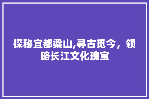 探秘宜都梁山,寻古觅今，领略长江文化瑰宝