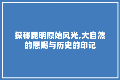 探秘昆明原始风光,大自然的恩赐与历史的印记  第1张