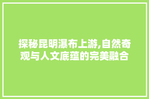 探秘昆明瀑布上游,自然奇观与人文底蕴的完美融合