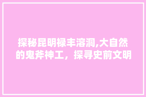 探秘昆明禄丰溶洞,大自然的鬼斧神工，探寻史前文明的足迹