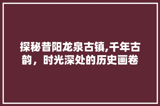 探秘昔阳龙泉古镇,千年古韵，时光深处的历史画卷