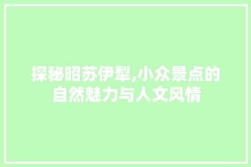 探秘昭苏伊犁,小众景点的自然魅力与人文风情