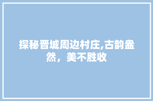 探秘晋城周边村庄,古韵盎然，美不胜收