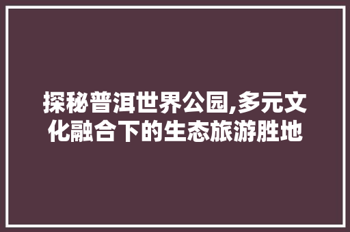 探秘普洱世界公园,多元文化融合下的生态旅游胜地