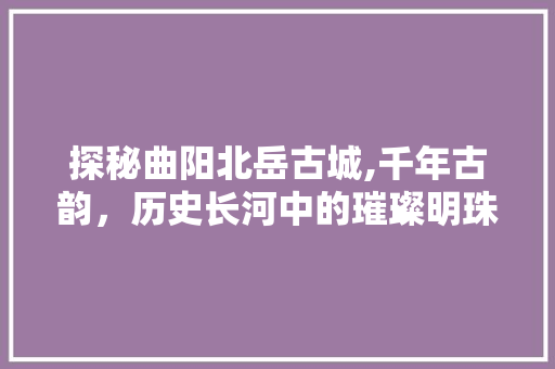 探秘曲阳北岳古城,千年古韵，历史长河中的璀璨明珠