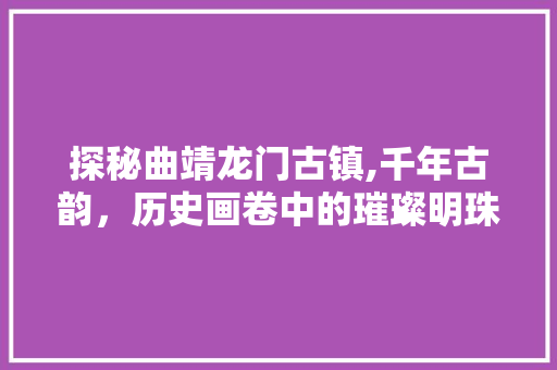 探秘曲靖龙门古镇,千年古韵，历史画卷中的璀璨明珠  第1张