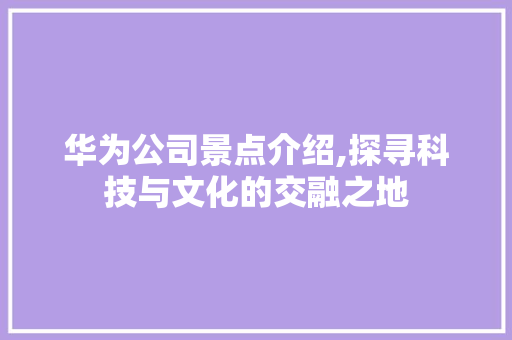 华为公司景点介绍,探寻科技与文化的交融之地