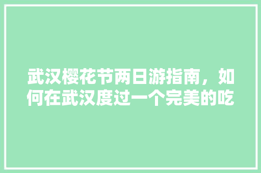 武汉樱花节两日游指南，如何在武汉度过一个完美的吃喝玩乐周末，武昌旅游攻略两日游路线。