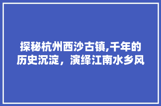 探秘杭州西沙古镇,千年的历史沉淀，演绎江南水乡风情