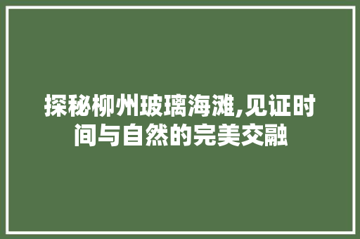 探秘柳州玻璃海滩,见证时间与自然的完美交融