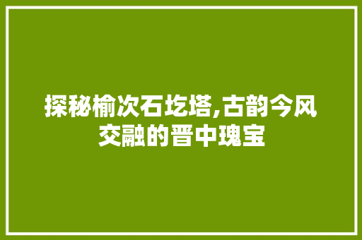 探秘榆次石圪塔,古韵今风交融的晋中瑰宝