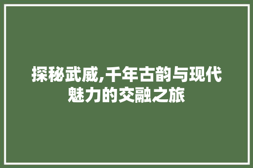 探秘武威,千年古韵与现代魅力的交融之旅