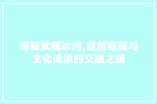 探秘武威冰河,自然奇观与文化传承的交融之旅